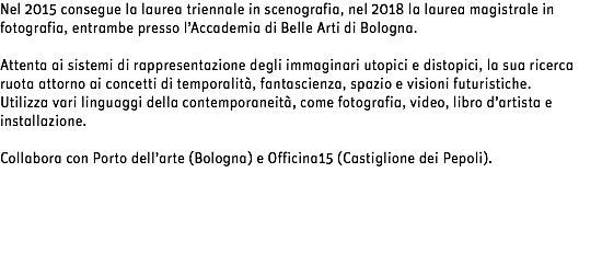 Nel 2015 consegue la laurea triennale in scenografia, nel 2018 la laurea magistrale in fotografia, entrambe presso l’Accademia di Belle Arti di Bologna. Attenta ai sistemi di rappresentazione degli immaginari utopici e distopici, la sua ricerca ruota attorno ai concetti di temporalità, fantascienza, spazio e visioni futuristiche.
Utilizza vari linguaggi della contemporaneità, come fotografia, video, libro d’artista e installazione. Collabora con Porto dell’arte (Bologna) e Officina15 (Castiglione dei Pepoli).
